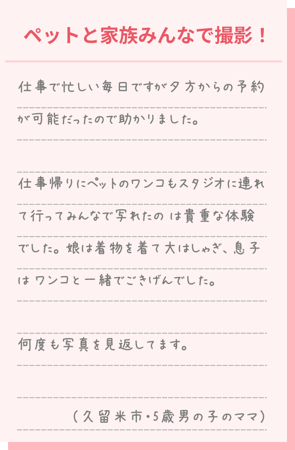 仕事で忙しい毎日ですが夕方からの予約が可能だったので助かりました。 仕事帰りにペットのワンコもスタジオに連れて行ってみんなで写れたのは貴重な体験でした。娘は着物を着て大はしゃぎ。息子はワンコと一緒でご機嫌でした。 何度も写真を見返しています。