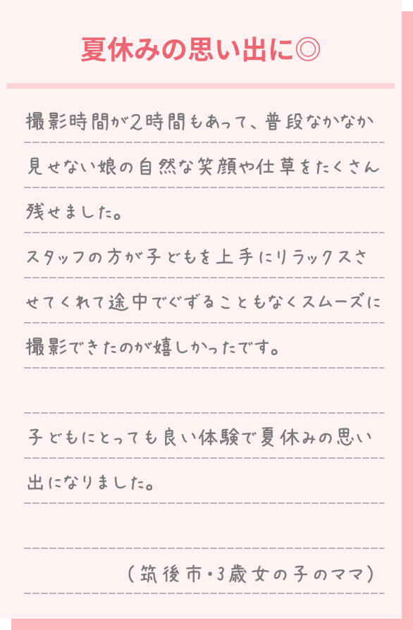 夏休みの思い出に◎ 撮影時間が2時間もあって、普段なかなか見せない娘の自然な笑顔や仕草をたくさん残せました。 スタッフの方が子供を上手にリラックスさせてくれて途中でぐずることもなくスムーズに撮影できたのもうれしかったです。 子どもにとっても良い体験で夏休みの思い出になりました。