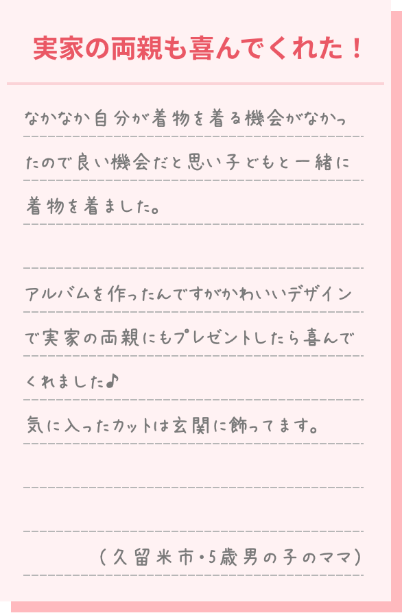 なかなか自分が着物を着る機会がなかったので良い機会だと思い子どもと一緒に着物を着ました。 アルバムを作ったのですがかわいいデザインで実家の両親にもプレゼントしたら喜んでくれました♪ 気に入ったカットは玄関に飾っています。